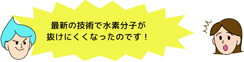 最新の技術で水素分子が抜けにくくなったのです！