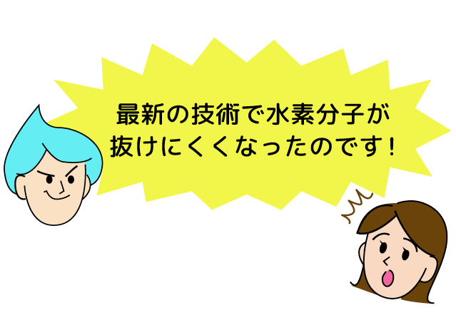 最新の技術で水素分子が抜けにくくなったのです！